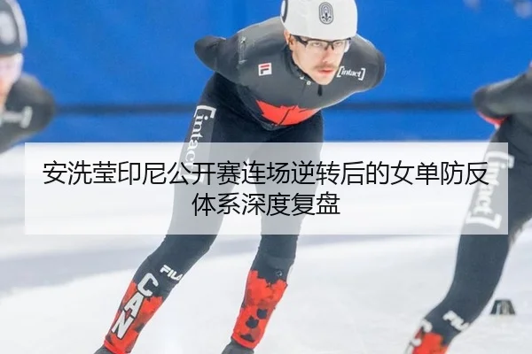 安洗莹印尼公开赛连场逆转后的女单防反体系深度复盘