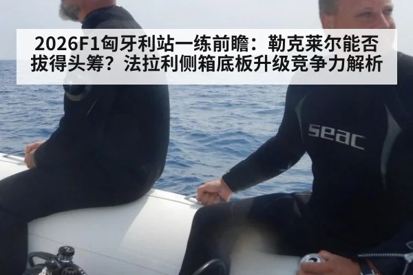 2026F1匈牙利站一练前瞻：勒克莱尔能否拔得头筹？法拉利侧箱底板升级竞争力解析